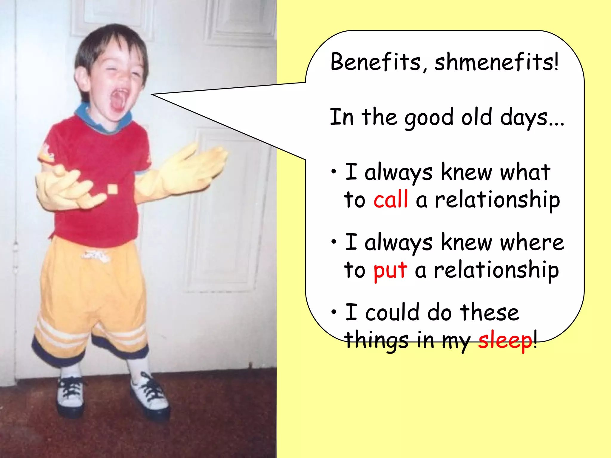 Benefits, shmenefits!  In the good old days... I always knew what   to  call  a relationship I always knew where   to  put  a relationship I could do these   things in my  sleep ! 