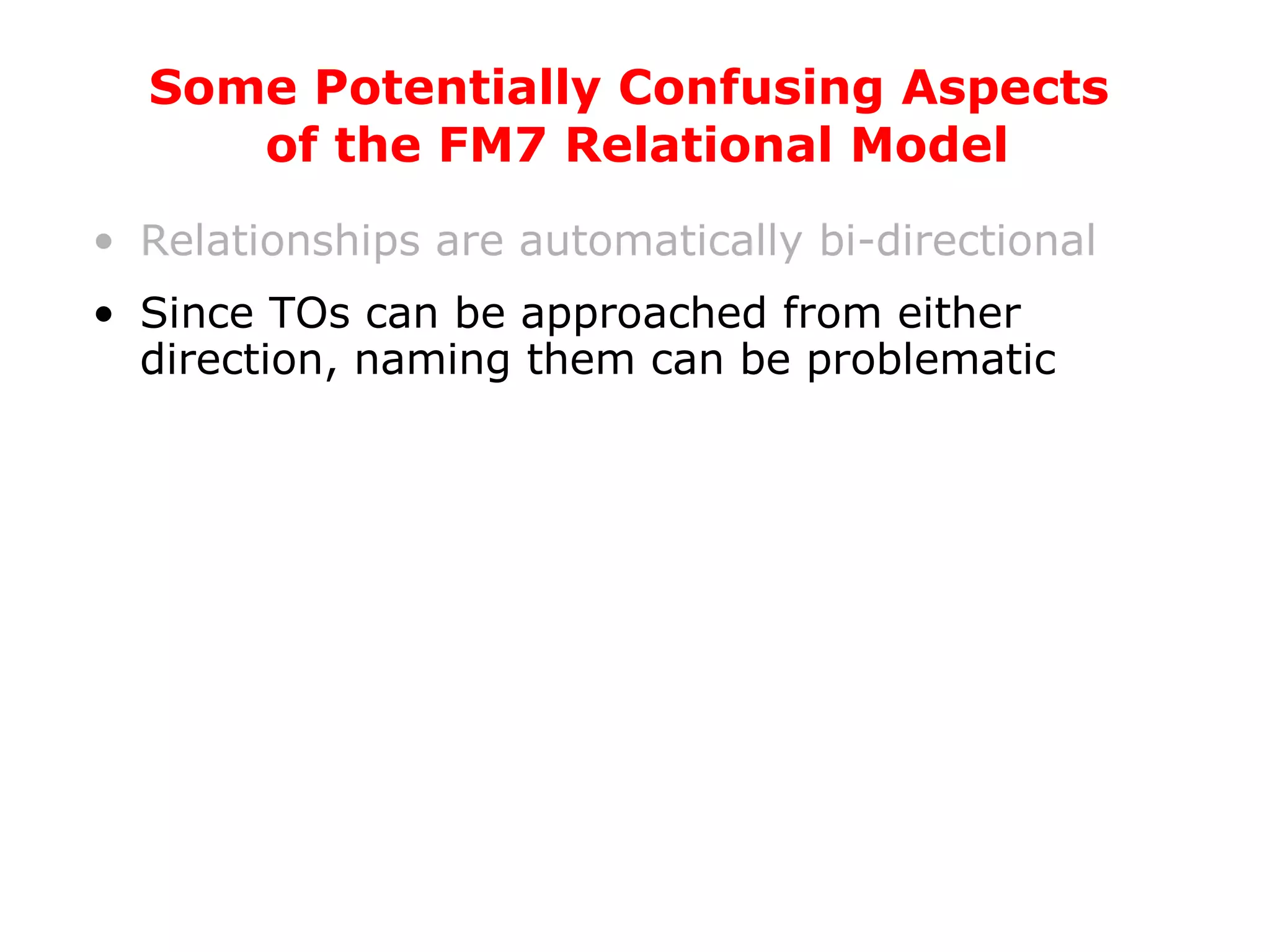 Relationships are automatically bi-directional Since TOs can be approached from either direction, naming them can be problematic Some Potentially Confusing Aspects  of the FM7 Relational Model 