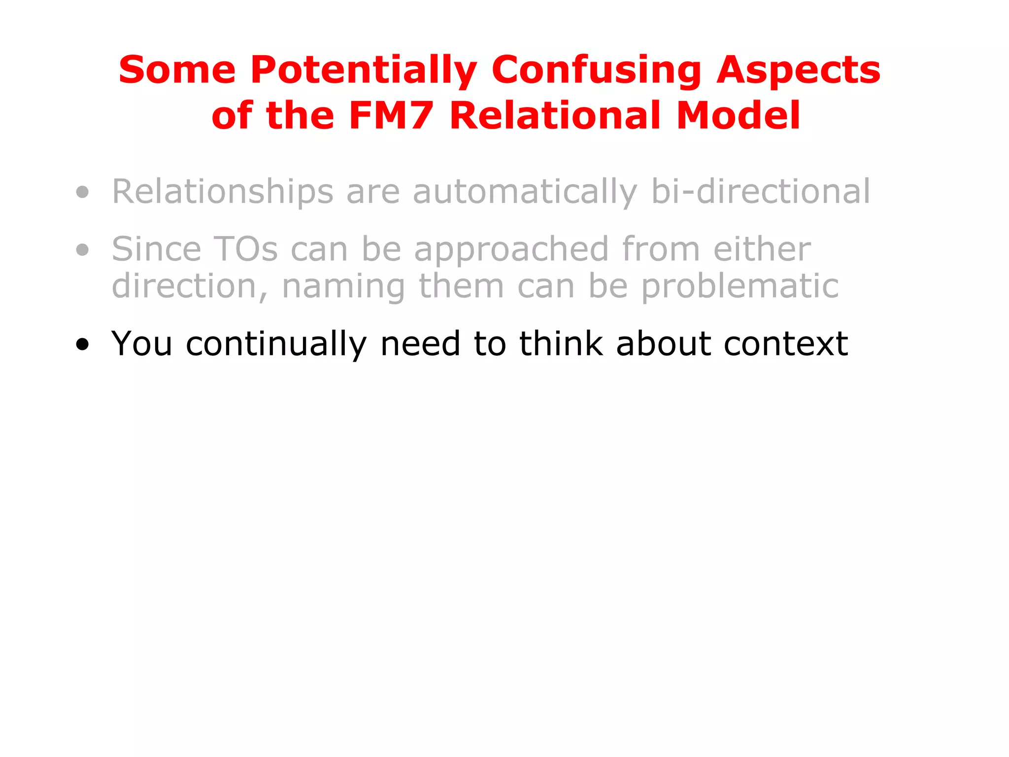 Relationships are automatically bi-directional Since TOs can be approached from either direction, naming them can be problematic You continually need to think about context Some Potentially Confusing Aspects  of the FM7 Relational Model 