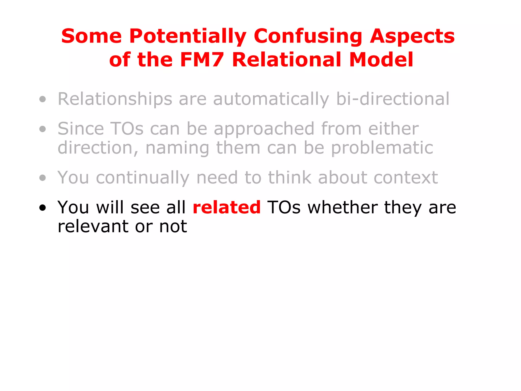 Relationships are automatically bi-directional Since TOs can be approached from either direction, naming them can be problematic You continually need to think about context You will see all  related  TOs whether they are relevant or not Some Potentially Confusing Aspects  of the FM7 Relational Model 