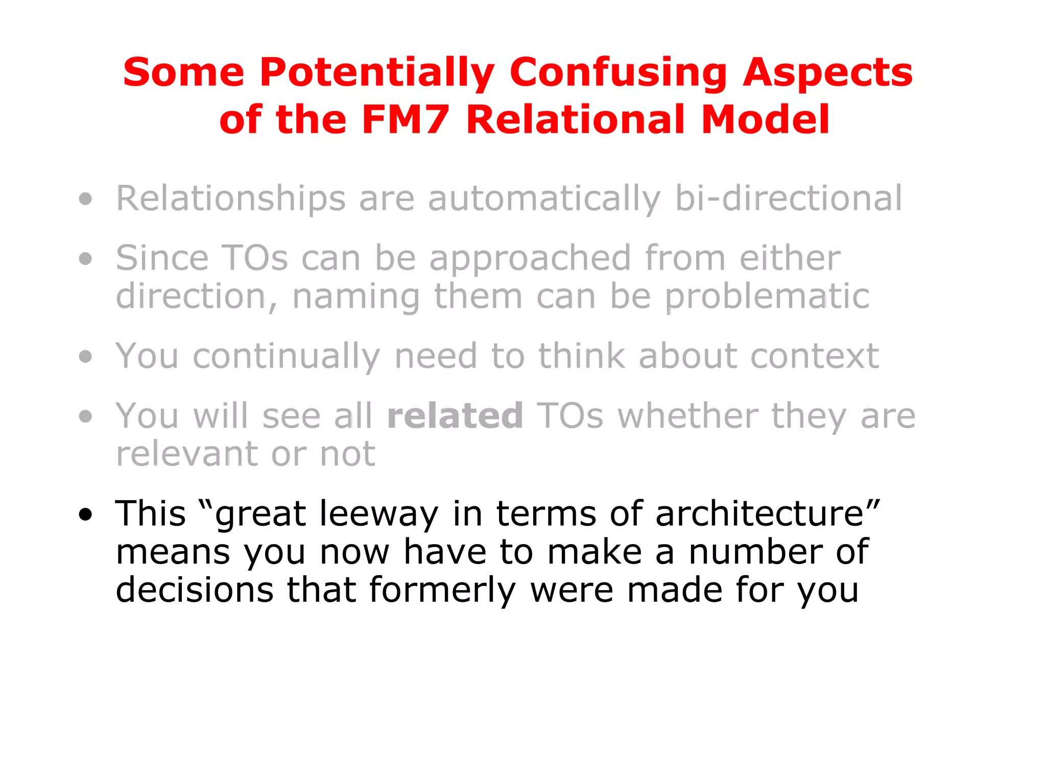 Relationships are automatically bi-directional Since TOs can be approached from either direction, naming them can be problematic You continually need to think about context You will see all  related  TOs whether they are relevant or not This “great leeway in terms of architecture” means you now have to make a number of decisions that formerly were made for you Some Potentially Confusing Aspects  of the FM7 Relational Model 