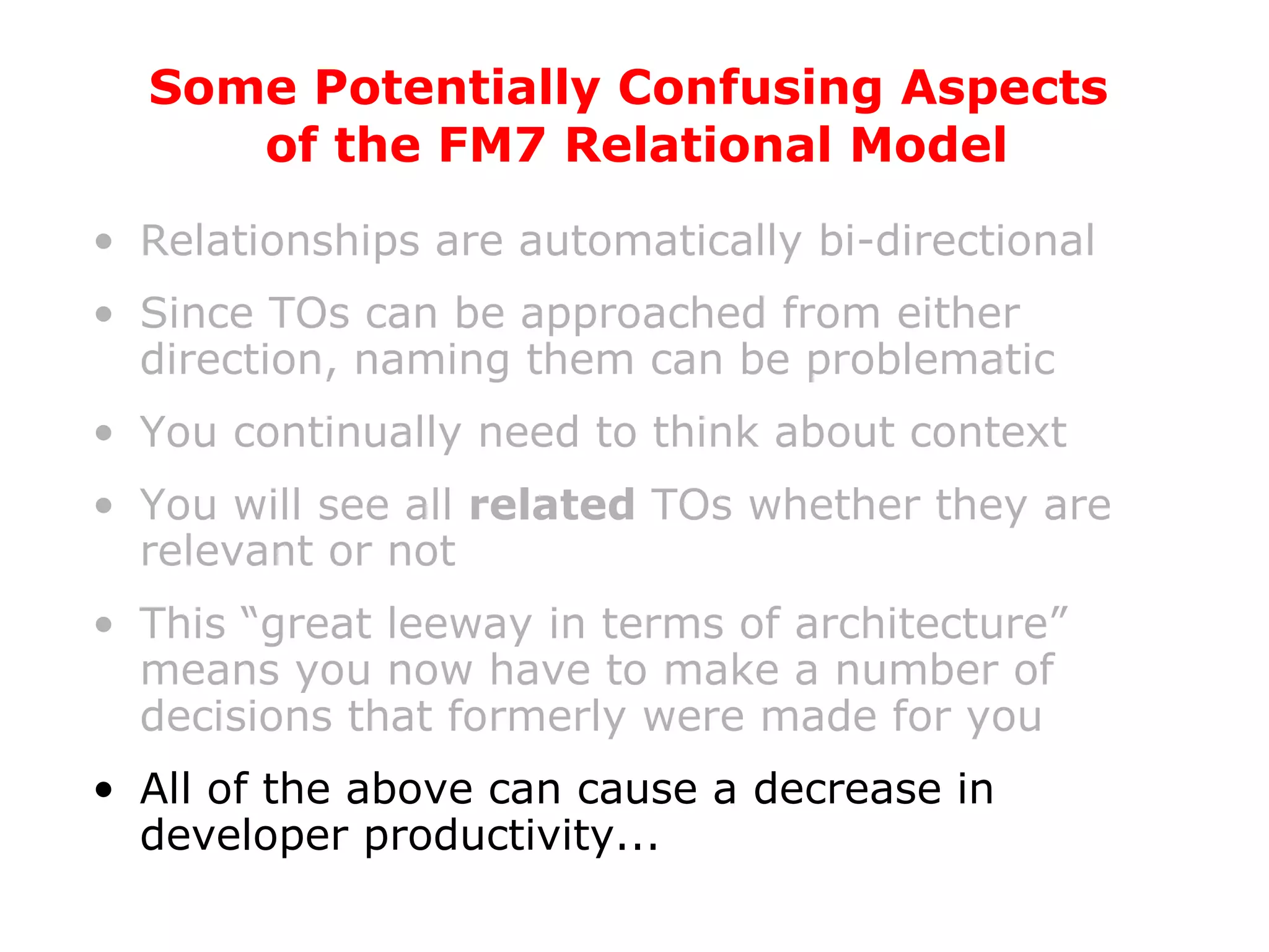 Relationships are automatically bi-directional Since TOs can be approached from either direction, naming them can be problematic You continually need to think about context You will see all  related  TOs whether they are relevant or not This “great leeway in terms of architecture” means you now have to make a number of decisions that formerly were made for you All of the above can cause a decrease in developer productivity... Some Potentially Confusing Aspects  of the FM7 Relational Model 