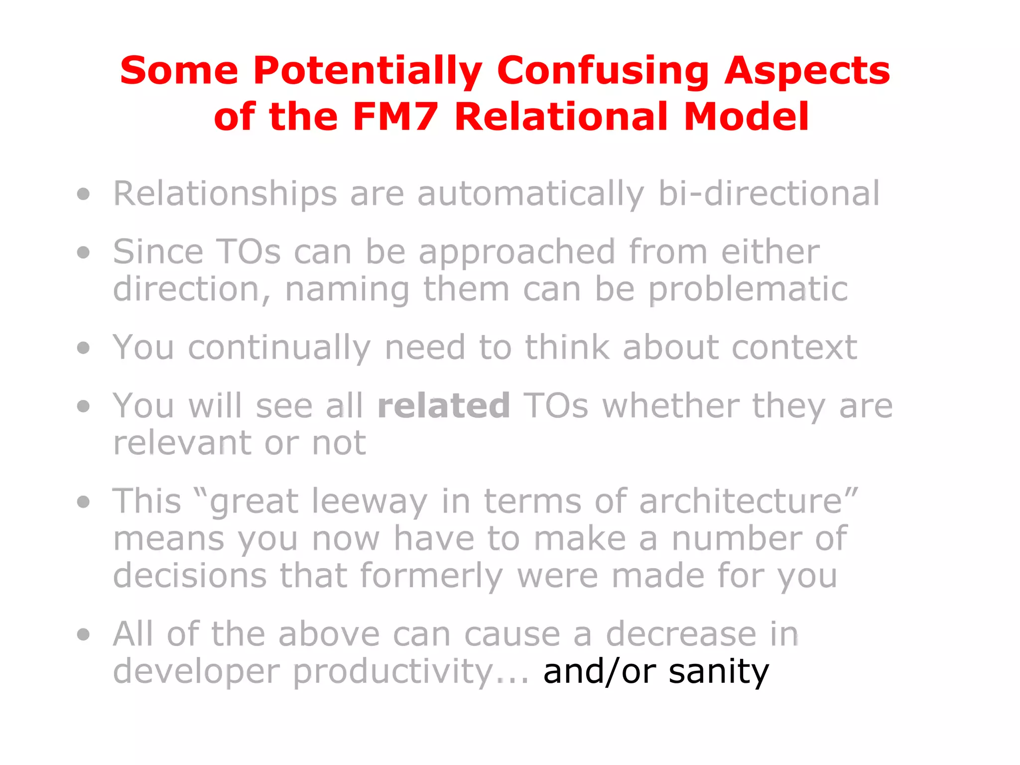 Relationships are automatically bi-directional Since TOs can be approached from either direction, naming them can be problematic You continually need to think about context You will see all  related  TOs whether they are relevant or not This “great leeway in terms of architecture” means you now have to make a number of decisions that formerly were made for you All of the above can cause a decrease in developer productivity...  and/or sanity Some Potentially Confusing Aspects  of the FM7 Relational Model 