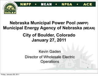 Nebraska Municipal Power Pool (NMPP)
  Municipal Energy Agency of Nebraska (MEAN)
                           City of Boulder, Colorado
                                January 27, 2011

                                    Kevin Gaden
                           Director of Wholesale Electric
                                     Operations
                                                            1


Friday, January 28, 2011
 