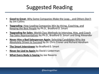 Suggested Reading
• Good to Great: Why Some Companies Make the Leap... and Others Don't
  by Jim Collins
• Topgrading: How Leading Companies Win by Hiring, Coaching, and
  Keeping the Best People by Ph.D., Bradford D. Smart
• Topgrading for Sales: World-Class Methods to Interview, Hire, and Coach
  Top Sales Representatives by Ph.D., Bradford D. Smart and Greg Alexander
• Never Hire a Bad Salesperson Again: Selecting Candidates Who Are
  Absolutely Driven to Succeed by Dr. Chris Croner and Richard Abraham
• The Smart Interviewer by Bradford D. Smart
• Never be Lied to Again by David J Lieberman
• What Every Body is Saying by Joe Navarro




4/15/2013                     @kevinsgaither                             11
 