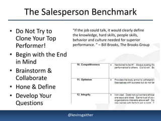 The Salesperson Benchmark
• Do Not Try to          “If the job could talk, it would clearly define
                         the knowledge, hard skills, people skills,
  Clone Your Top         behavior and culture needed for superior
  Performer!             performance. “ – Bill Brooks, The Brooks Group

• Begin with the End
  in Mind
• Brainstorm &
  Collaborate
• Hone & Define
• Develop Your
  Questions
4/15/2013              @kevinsgaither                                      4
 