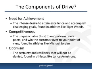 The Components of Drive?
• Need for Achievement
      – The intense desire to attain excellence and accomplish
        challenging goals, found in athletes like Tiger Woods.
• Competitiveness
      – The unquenchable thirst to outperform one's
        peers, and win the customer over to your point of
        view, found in athletes like Michael Jordan
• Optimism
      – The certainty and resiliency that will not be
        denied, found in athletes like Lance Armstrong.

4/15/2013                  @kevinsgaither                    5
 