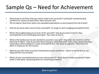 Sample Qs – Need for Achievement
•   What kinds of sacrifices have you had to make to be successful? Looking for substantial past
    sacrifices for success at work (time, other pursuits, etc).
•   Tell me about a few times where you exceeded expectations or went beyond the call of duty?

•   How do you know when you’ve truly succeeded? (Is tough on self in judging accomplishments)

•   What’s the toughest goal you’ve ever set for yourself? How do you plan to top it? (has
    accomplished a very challenging work goal. Has a plan to top it).

•   What is the hardest you’ve ever worked to succeed in your job? How often do situations call for
    that kind of effort? How do you feel about having to work that hard? (Has a story about exerting a
    tremendous effort leading to a major accomplishment. Has done so regularly. Feels that such
    effort is simply par for the course).

•   What do you feel driven to prove? (motivated to prove excellence. Wants to be the best or can
    rebound from any set back)

•   Which of your accomplishments are you most proud of? What about it makes you proud? (takes
    pride in hard work, surpassing others or remaining persistent)




4/15/2013                                 @kevinsgaither                                                 6
 