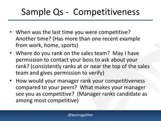 Sample Qs - Competitiveness
• When was the last time you were competitive?
  Another time? (Has more than one recent example
  from work, home, sports)
• Where do you rank on the sales team? May I have
  permission to contact your boss to ask about your
  rank? (consistently ranks at or near the top of the sales
  team and gives permission to verify)
• How would your manager rank your competitiveness
  compared to your peers? What makes your manager
  see you as competitive? (Manager ranks candidate as
  among most competitive)

4/15/2013               @kevinsgaither                        7
 