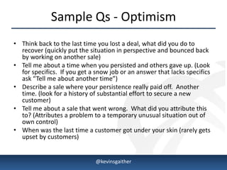 Sample Qs - Optimism
• Think back to the last time you lost a deal, what did you do to
  recover (quickly put the situation in perspective and bounced back
  by working on another sale)
• Tell me about a time when you persisted and others gave up. (Look
  for specifics. If you get a snow job or an answer that lacks specifics
  ask “Tell me about another time”)
• Describe a sale where your persistence really paid off. Another
  time. (look for a history of substantial effort to secure a new
  customer)
• Tell me about a sale that went wrong. What did you attribute this
  to? (Attributes a problem to a temporary unusual situation out of
  own control)
• When was the last time a customer got under your skin (rarely gets
  upset by customers)


4/15/2013                     @kevinsgaither                               8
 