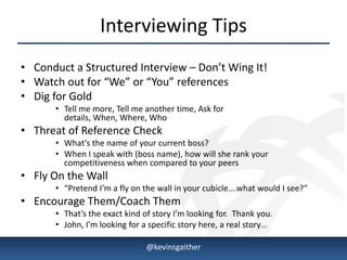 Interviewing Tips
• Conduct a Structured Interview – Don’t Wing It!
• Watch out for “We” or “You” references
• Dig for Gold
            • Tell me more, Tell me another time, Ask for
              details, When, Where, Who
• Threat of Reference Check
            • What’s the name of your current boss?
            • When I speak with (boss name), how will she rank your
              competitiveness when compared to your peers
• Fly On the Wall
            • “Pretend I’m a fly on the wall in your cubicle….what would I see?”
• Encourage Them/Coach Them
            • That’s the exact kind of story I’m looking for. Thank you.
            • John, I’m looking for a specific story here, a real story…

4/15/2013                            @kevinsgaither                                9
 