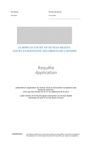 Voir Notice                                              Numéro de dossier

See Notes                                                File number

                                                         __________________________________________




     EUROPEAN COURT OF HUMAN RIGHTS
  COURT EUROPÉENNE DES DROITS DE L’HOMME




                                    Requête
                                   Application


       présentée en application de l’article 34 de la Convention européenne des
                                  Droits de l’Homme,
               ainsi que des articles 45 et 47 du règlement de la Cour

              under Article 34 of the European Convention on Human Rights
                        and Rules 45 and 47 of the Rules of Court




 IMPORTANT:         La présente requête est un document juridique et peut affecter vos droits et obligations.
                    This application is a formal legal document and may affect your rights and obligations.
 