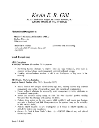 Kevin E. R. Gill 1
Kevin E. R. Gill
No. 47 Cane Garden Heights, St Thomas, Barbados, W.I
Tel# (246) 425 0090 (H) (246) 841 0109 (C)
ProfessionalDesignation:
Masterof Business Administration (MBA)
Durham University
2014 (expected)
Bachelor of Science Economics and Accounting
University of the West Indies, Cave Hill
2003-2008
Work Experience:
NKG Consultants
Managing Consultant (September 2013 – present)
 Developing business strategies to improve small and large businesses, areas such as
customer service, balance sheet management, corporate and retail services
 Providing software/business solutions to aid in the development of key areas in the
economy
RBC Capital Markets, Barbados
Analyst, Central Funding (July 2012 – September 2013)
 Head a team of three analysts on the reverse repo desk, ensuring accurate daily collateral
management, and posting of reset and new deals with international counterparties;
 Prepare collateral schedules for approval by senior management for further distribution to
international counterparties;
 Review and research security ratings on MBS and other securities’ portfolio ensuring
they are within the authorized and accepted risk limits;
 Perform stress testing on the non- agency MBS portfolio(s) and present new business
proposals to Trading Credit Risk Management team for approval based on the availability
of ASL and GSL limits;
 Perform indepth research on new counterparties as it relates to industry specifies and
AML/KYC policies and procedures;
 Oversee the Profit & Loss/ Trader’s Book for a USD$17 billion tri party and bilateral
reverse repo book;
 