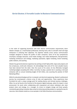Kevin Gleaton: A Versatile Leader in Business Communications
In the realm of supporting businesses with their diverse communication requirements, Kevin
Gleaton emerges as a multi-faceted professional, donning many roles to aid both small and large
enterprises in achieving their objectives. His expertise extends across various communication
strategies designed to elevate the profile of other companies. Some of his key competencies
encompass campaign execution, social media strategy, new media development, lead generation,
marketing architecture and strategy, marketing automation, digital marketing, brand marketing,
public relations, and coaching.
Gleaton has garnered extensive experience by working on both high-profile, large-scale projects and
less conspicuous, small-scale endeavors. He acknowledges that some of his most valuable lessons
have been derived from the latter. Over the course of his career, he has effectively managed
marketing budgets exceeding $25 million. Currently, he plays a pivotal role in assisting a mid-sized
enterprise with an annual marketing budget of $10 million, also assuming the position of Chief
Marketing Officer.
While his educational background lies in computer and electrical engineering, Gleaton's professional
journey has encompassed a diverse array of roles and opportunities. These experiences have
furnished him with a unique vantage point for tackling diverse and intricate business challenges.
Often, he can be found at the forefront of the dynamic digital landscape, where his impact is most
pronounced. He excels when collaborating with empowered and astute individuals who steer
product vision and strategy. As a manager, he strives to instigate change and foster growth,
consistently generating innovative ideas aimed at enhancing existing products or paving the way for
new ones. Kevin Gleaton stands as a true exemplar in the field of business communications.
 