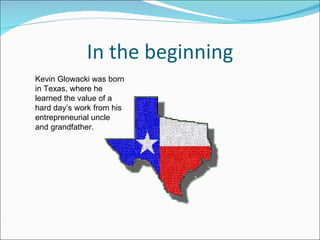 In the beginning Kevin Glowacki was born in Texas, where he learned the value of a hard day’s work from his entrepreneurial uncle and grandfather.  