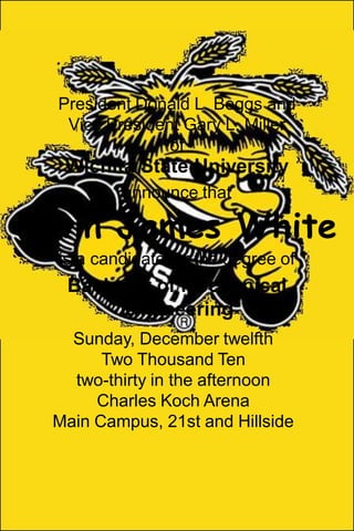 President Donald L. Beggs andVice President Gary L. MillerofWichita State Universityannounce thatKevin James Whiteis a candidate for the degree ofBachelor of Mechanical EngineeringSunday, December twelfthTwo Thousand Tentwo-thirty in the afternoonCharles Koch ArenaMain Campus, 21st and Hillside