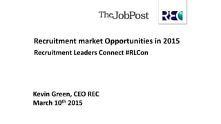 Kevin Green, CEO REC
March 10th 2015
Recruitment market Opportunities in 2015
Recruitment Leaders Connect #RLCon
 