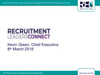 www.rec.uk.comThe Recruitment & Employment Confederation
Jobs transform lives, which is why we are building the best recruitment industry in the world.
Kevin Green, Chief Executive
8th March 2018
 