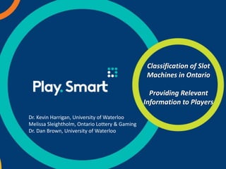 Classification of Slot
Machines in Ontario
Providing Relevant
Information to Players
Dr. Kevin Harrigan, University of Waterloo
Melissa Sleightholm, Ontario Lottery & Gaming
Dr. Dan Brown, University of Waterloo
 