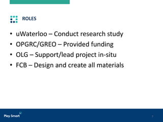 7
ROLES
• uWaterloo – Conduct research study
• OPGRC/GREO – Provided funding
• OLG – Support/lead project in-situ
• FCB – Design and create all materials
 
