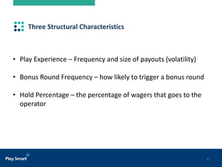 9
Three Structural Characteristics
• Play Experience – Frequency and size of payouts (volatility)
• Bonus Round Frequency – how likely to trigger a bonus round
• Hold Percentage – the percentage of wagers that goes to the
operator
 