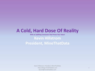 A Cold, Hard Dose Of Reality
With an Uplifting Conclusion That Proves Your Value!

Kevin Hillstrom
President, MineThatData

Kevin Hillstrom, President, MineThatData
http://blog.minethatdata.com
kevinh@minethatdata.com

1

 