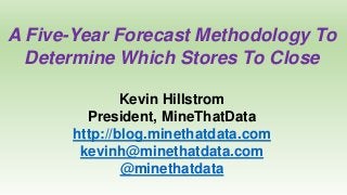 A Five-Year Forecast Methodology To
Determine Which Stores To Close
Kevin Hillstrom
President, MineThatData
http://blog.minethatdata.com
kevinh@minethatdata.com
@minethatdata
 