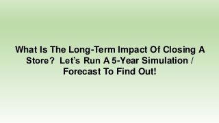 What Is The Long-Term Impact Of Closing A
Store? Let’s Run A 5-Year Simulation /
Forecast To Find Out!
 