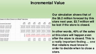 Incremental Value
Our simulation shows that of
the $6.2 million forecast by this
store next year, $3.7 million will
be lost if the store is closed.
In other words, 40% of the sales
at this store will happen even
after the store is closed. This is
a really important finding … one
that retailers must know in
order to decide when to close a
store.
 