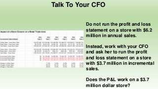 Talk To Your CFO
Do not run the profit and loss
statement on a store with $6.2
million in annual sales.
Instead, work with your CFO
and ask her to run the profit
and loss statement on a store
with $3.7 million in incremental
sales.
Does the P&L work on a $3.7
million dollar store?
 