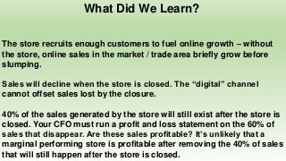 What Did We Learn?
The store recruits enough customers to fuel online growth – without
the store, online sales in the market / trade area briefly grow before
slumping.
Sales will decline when the store is closed. The “digital” channel
cannot offset sales lost by the closure.
40% of the sales generated by the store will still exist after the store is
closed. Your CFO must run a profit and loss statement on the 60% of
sales that disappear. Are these sales profitable? It’s unlikely that a
marginal performing store is profitable after removing the 40% of sales
that will still happen after the store is closed.
 