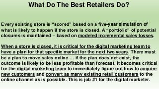 What Do The Best Retailers Do?
Every existing store is “scored” based on a five-year simulation of
what is likely to happen if the store is closed. A “portfolio” of potential
closures is maintained – based on modeled incremental sales losses.
When a store is closed, it is critical for the digital marketing team to
have a plan for that specific market for the next two years. There must
be a plan to move sales online … if the plan does not exist, the
outcome is likely to be less profitable than forecast. It becomes critical
for the digital marketing team to immediately figure out how to acquire
new customers and convert as many existing retail customers to the
online channel as is possible. This is job #1 for the digital marketer.
 