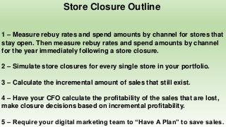 Store Closure Outline
1 – Measure rebuy rates and spend amounts by channel for stores that
stay open. Then measure rebuy rates and spend amounts by channel
for the year immediately following a store closure.
2 – Simulate store closures for every single store in your portfolio.
3 – Calculate the incremental amount of sales that still exist.
4 – Have your CFO calculate the profitability of the sales that are lost,
make closure decisions based on incremental profitability.
5 – Require your digital marketing team to “Have A Plan” to save sales.
 