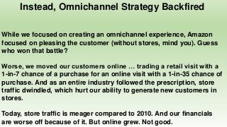 Instead, Omnichannel Strategy Backfired
While we focused on creating an omnichannel experience, Amazon
focused on pleasing the customer (without stores, mind you). Guess
who won that battle?
Worse, we moved our customers online … trading a retail visit with a
1-in-7 chance of a purchase for an online visit with a 1-in-35 chance of
purchase. And as an entire industry followed the prescription, store
traffic dwindled, which hurt our ability to generate new customers in
stores.
Today, store traffic is meager compared to 2010. And our financials
are worse off because of it. But online grew. Not good.
 