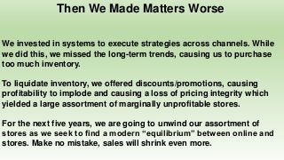 Then We Made Matters Worse
We invested in systems to execute strategies across channels. While
we did this, we missed the long-term trends, causing us to purchase
too much inventory.
To liquidate inventory, we offered discounts/promotions, causing
profitability to implode and causing a loss of pricing integrity which
yielded a large assortment of marginally unprofitable stores.
For the next five years, we are going to unwind our assortment of
stores as we seek to find a modern “equilibrium” between online and
stores. Make no mistake, sales will shrink even more.
 