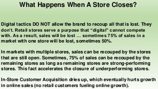 What Happens When A Store Closes?
Digital tactics DO NOT allow the brand to recoup all that is lost. They
don’t. Retail stores serve a purpose that “digital” cannot compete
with. As a result, sales will be lost … sometimes 75% of sales in a
market with one store will be lost, sometimes 50%.
In markets with multiple stores, sales can be recouped by the stores
that are still open. Sometimes, 75% of sales can be recouped by the
remaining stores as long as remaining stores are strong-performing
stores. This fact accelerates the closure of underperforming stores.
In-Store Customer Acquisition dries up, which eventually hurts growth
in online sales (no retail customers fueling online growth).
 