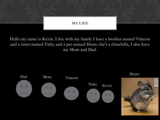 Hello my name is Kevin. I live with my family I have a brother named Vincent and a sister named Vicky and a pet named Sheno she’s a chinchilla, I also have my Mom and Dad.My LifeShenoDadMomVincentVickyKevin