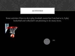 Some activities I love to do is play football, soccer but I am bad at it, I play basketball and volleyball I am planning to do many more.Activitiesyay