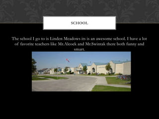 The school I go to is Linden Meadows its is an awesome school. I have a lot of favorite teachers like Mr.Alcock and Mr.Swintak there both funny and smart. School