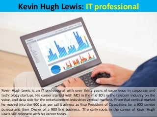 Kevin Hugh Lewis: IT professional
Kevin Hugh Lewis is an IT professional with over thirty years of experience in corporate and
technology startups. His career started with MCI in the mid 80's in the telecom industry on the
voice, and data side for the entertainment industries vertical markets. From that vertical market
he moved into the 900 pay per call business as Vice President of Operations for a 900 service
bureau and then Owner of a 900 line business. The early roots in the career of Kevin Hugh
Lewis still resonate with his career today.
 