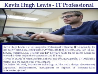 Kevin Hugh Lewis - IT ProfessionalKevin Hugh Lewis - IT Professional
Kevin Hugh Lewis is a well-respected professional within the IT Community. He
has been working as a consultant for 29 years, handling Telecom, Data, Pay Per Call
Service, Wireless, Local Telecom and ISP, Software needs for his clients. Lewis has
worked for both major phone companies and IT firms.
He was in charge of major accounts, national accounts, management, VP Operations,
partner and the owner of his own company.
He defines his work, information technology as "the study, design, development,
application, implementation, management or support of computer-based
information systems".
 