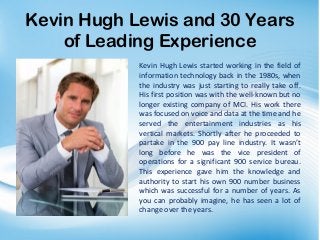 Kevin Hugh Lewis and 30 Years
of Leading Experience
Kevin Hugh Lewis started working in the field of
information technology back in the 1980s, when
the industry was just starting to really take off.
His first position was with the well-known but no
longer existing company of MCI. His work there
was focused on voice and data at the time and he
served the entertainment industries as his
vertical markets. Shortly after he proceeded to
partake in the 900 pay line industry. It wasn’t
long before he was the vice president of
operations for a significant 900 service bureau.
This experience gave him the knowledge and
authority to start his own 900 number business
which was successful for a number of years. As
you can probably imagine, he has seen a lot of
change over the years.
 