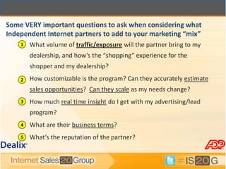 Some VERY important questions to ask when considering what
Independent Internet partners to add to your marketing “mix”
    1   What volume of traffic/exposure will the partner bring to my
        dealership, and how’s the “shopping” experience for the
        shopper and my dealership?
    2   How customizable is the program? Can they accurately estimate
        sales opportunities? Can they scale as my needs change?
    3   How much real time insight do I get with my advertising/lead
        program?
    4   What are their business terms?
    5   What’s the reputation of the partner?
 