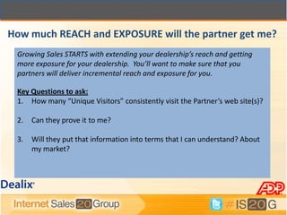 How much REACH and EXPOSURE will the partner get me?
 Growing Sales STARTS with extending your dealership’s reach and getting
 more exposure for your dealership. You’ll want to make sure that you
 partners will deliver incremental reach and exposure for you.

 Key Questions to ask:
 1. How many “Unique Visitors” consistently visit the Partner’s web site(s)?

 2.   Can they prove it to me?

 3.   Will they put that information into terms that I can understand? About
      my market?
 