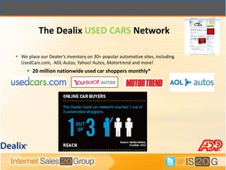 The Dealix USED CARS Network

 We place our Dealer’s inventory on 30+ popular automotive sites, including
  UsedCars.com, AOL Autos, Yahoo! Autos, Motortrend and more!
      20 million nationwide used car shoppers monthly*
 