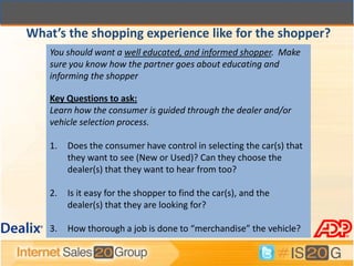 What’s the shopping experience like for the shopper?
    You should want a well educated, and informed shopper. Make
    sure you know how the partner goes about educating and
    informing the shopper

    Key Questions to ask:
    Learn how the consumer is guided through the dealer and/or
    vehicle selection process.

    1.   Does the consumer have control in selecting the car(s) that
         they want to see (New or Used)? Can they choose the
         dealer(s) that they want to hear from too?

    2.   Is it easy for the shopper to find the car(s), and the
         dealer(s) that they are looking for?

    3.   How thorough a job is done to “merchandise” the vehicle?
 