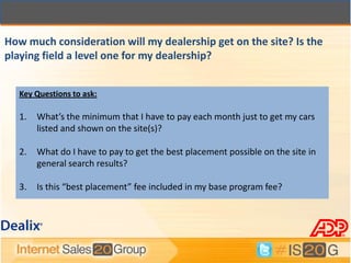 How much consideration will my dealership get on the site? Is the
playing field a level one for my dealership?


  Key Questions to ask:

  1.   What’s the minimum that I have to pay each month just to get my cars
       listed and shown on the site(s)?

  2.   What do I have to pay to get the best placement possible on the site in
       general search results?

  3.   Is this “best placement” fee included in my base program fee?
 