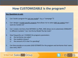 How CUSTOMIZABLE is the program?
Key Questions to ask:

1.   Can I build a program for just one model? (e.g. a “campaign”?)

2.   Can I design a model-specific program that allows me to select ANY zip code(s) that I
     want (to market in)?

3.   Can I create a territory that DEFENDS my PMA, AND allows me to selectively CONQUEST
     in different markets? Can I do this by Model? By Zip Code?

4.   How frequently can I CHANGE the programs parameters:
     a) the territories zip codes?
     b) the model(s) chosen?
     c)   the amount of $’s that I’m spending?

5.   Can they provide an accurate LEAD ESTIMATE for the program and territories that I want,
     over time, FAST?
 