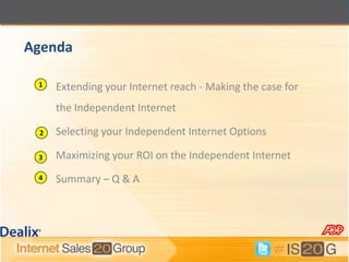 Agenda

 1   Extending your Internet reach - Making the case for
     the Independent Internet

 2   Selecting your Independent Internet Options

 3   Maximizing your ROI on the Independent Internet
 4   Summary – Q & A
 