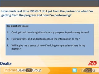 How much real time INSIGHT do I get from the partner on what I’m
getting from the program and how I’m performing?


   Key Questions to ask:

   1.   Can I get real time insight into how my program is performing for me?

   2.   How relevant, and understandable, is the information to me?

   3.   Will it give me a sense of how I’m doing compared to others in my
        market?
 